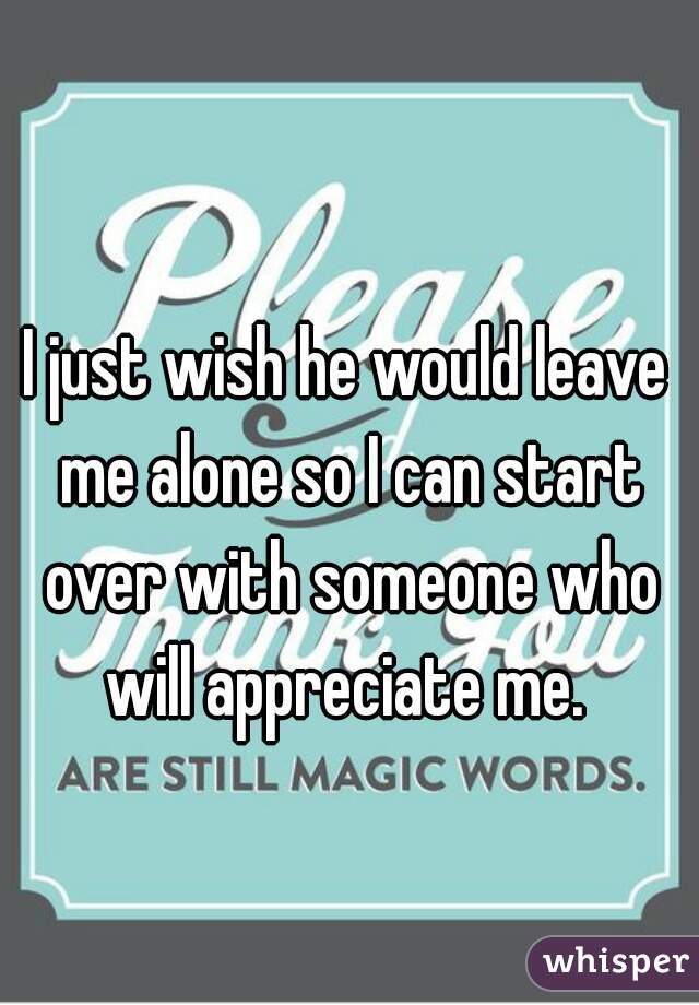 I just wish he would leave me alone so I can start over with someone who will appreciate me. 