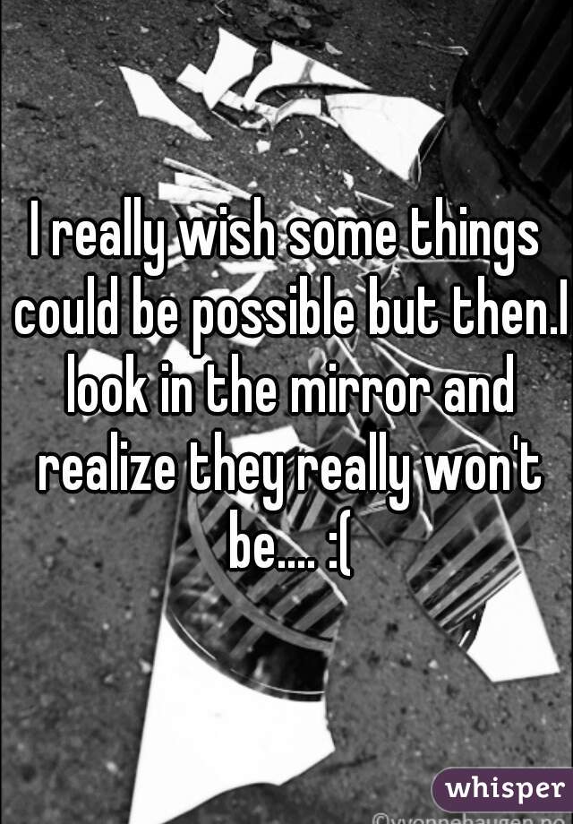 I really wish some things could be possible but then.I look in the mirror and realize they really won't be.... :(