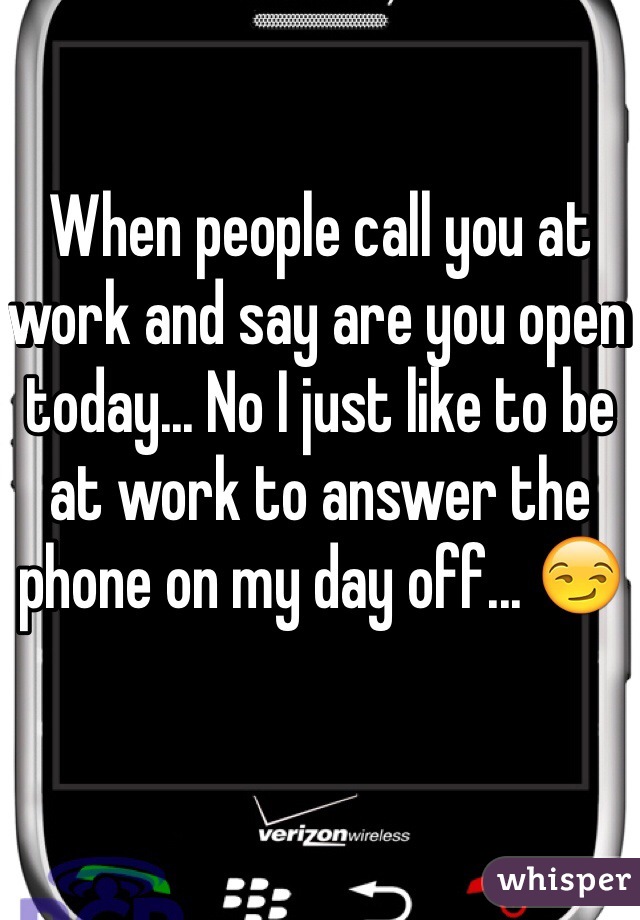 When people call you at work and say are you open today... No I just like to be at work to answer the phone on my day off... 😏