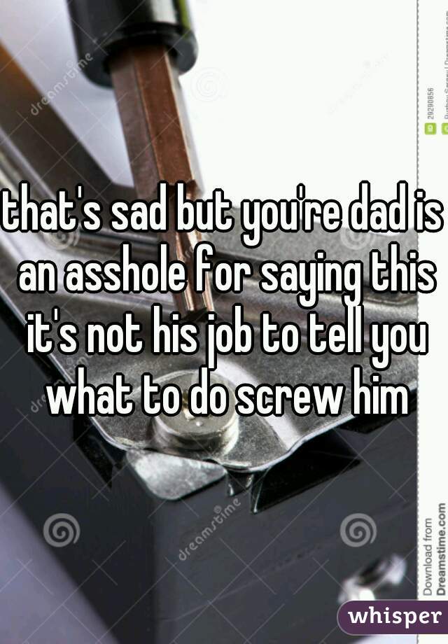 that's sad but you're dad is an asshole for saying this it's not his job to tell you what to do screw him