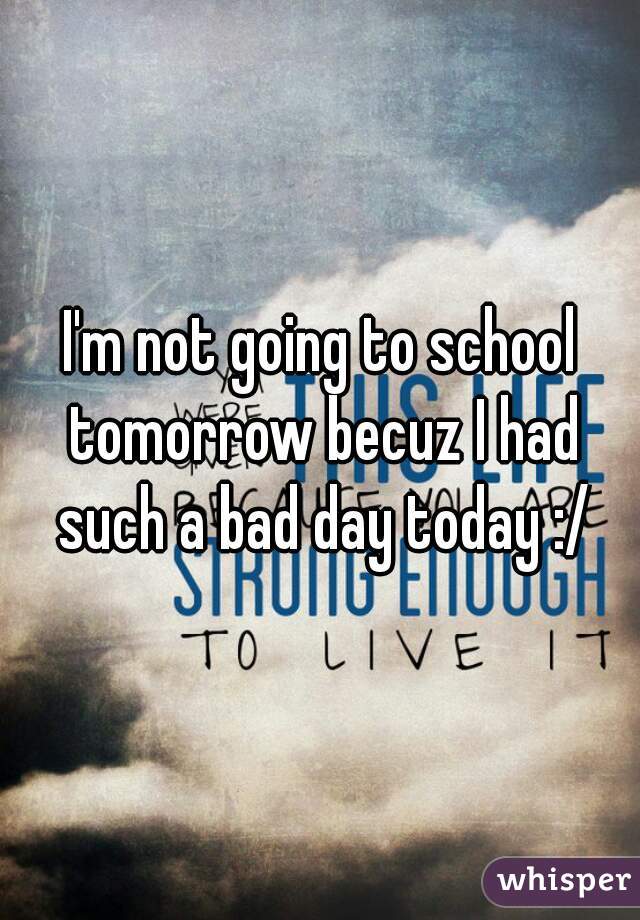 I'm not going to school tomorrow becuz I had such a bad day today :/