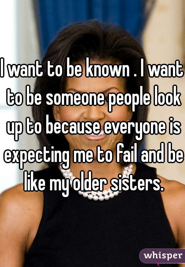 I want to be known . I want to be someone people look up to because everyone is expecting me to fail and be like my older sisters.