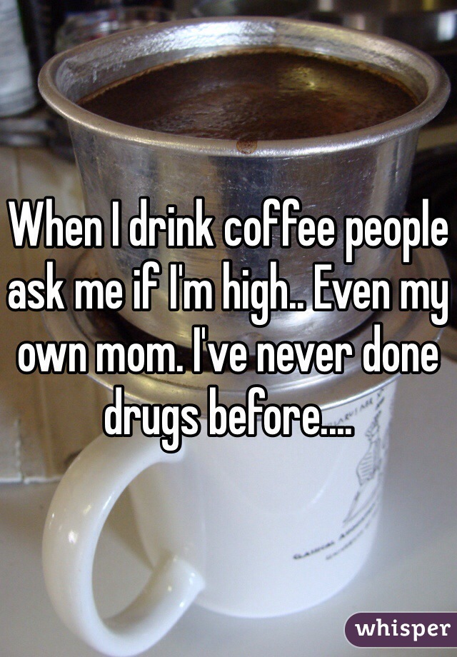 When I drink coffee people ask me if I'm high.. Even my own mom. I've never done drugs before....