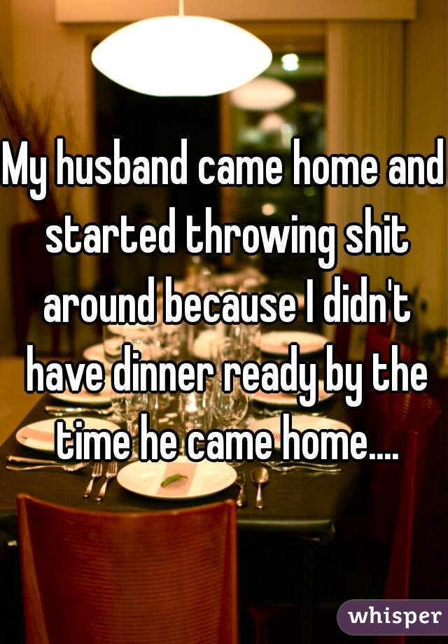 My husband came home and started throwing shit around because I didn't have dinner ready by the time he came home....