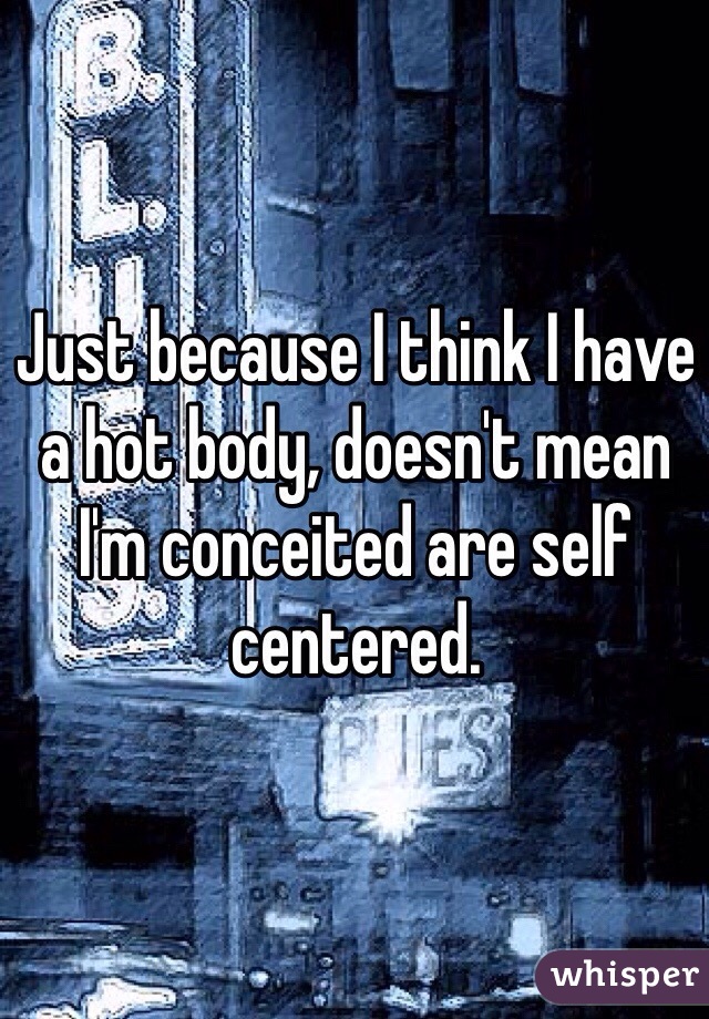 Just because I think I have a hot body, doesn't mean I'm conceited are self centered.