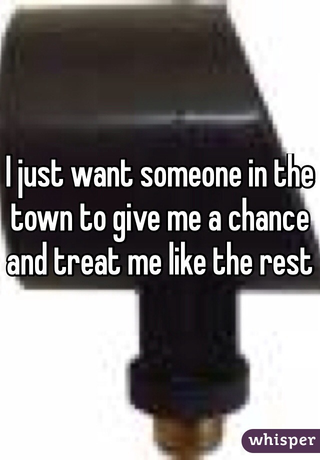I just want someone in the town to give me a chance and treat me like the rest 
