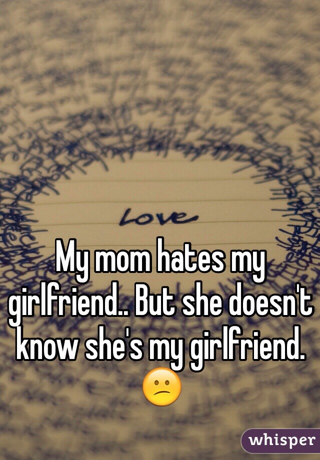 My mom hates my girlfriend.. But she doesn't know she's my girlfriend. 😕