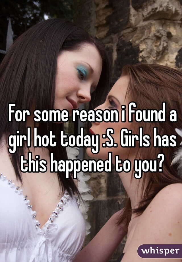 For some reason i found a girl hot today :S. Girls has this happened to you?