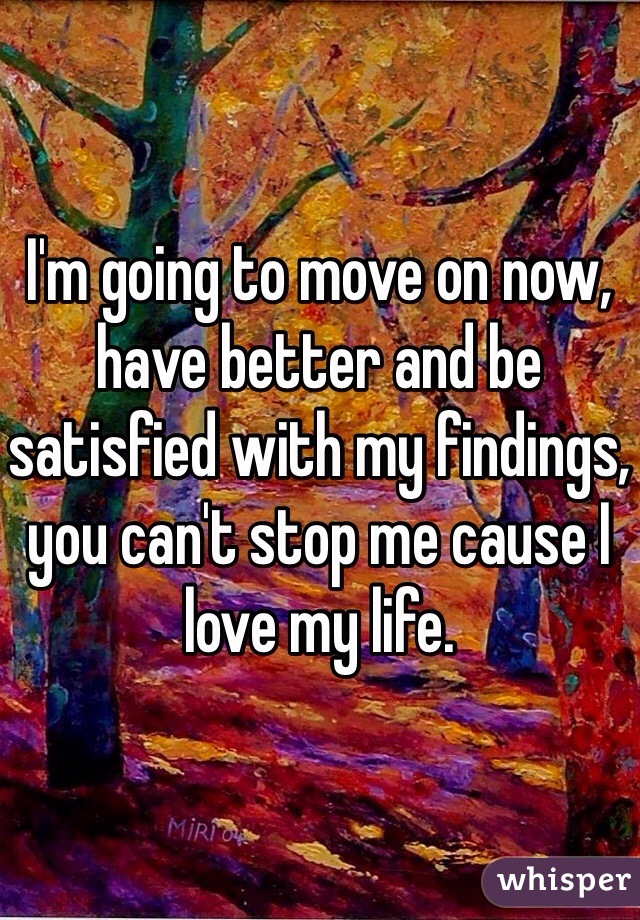 I'm going to move on now, have better and be satisfied with my findings, you can't stop me cause I love my life.