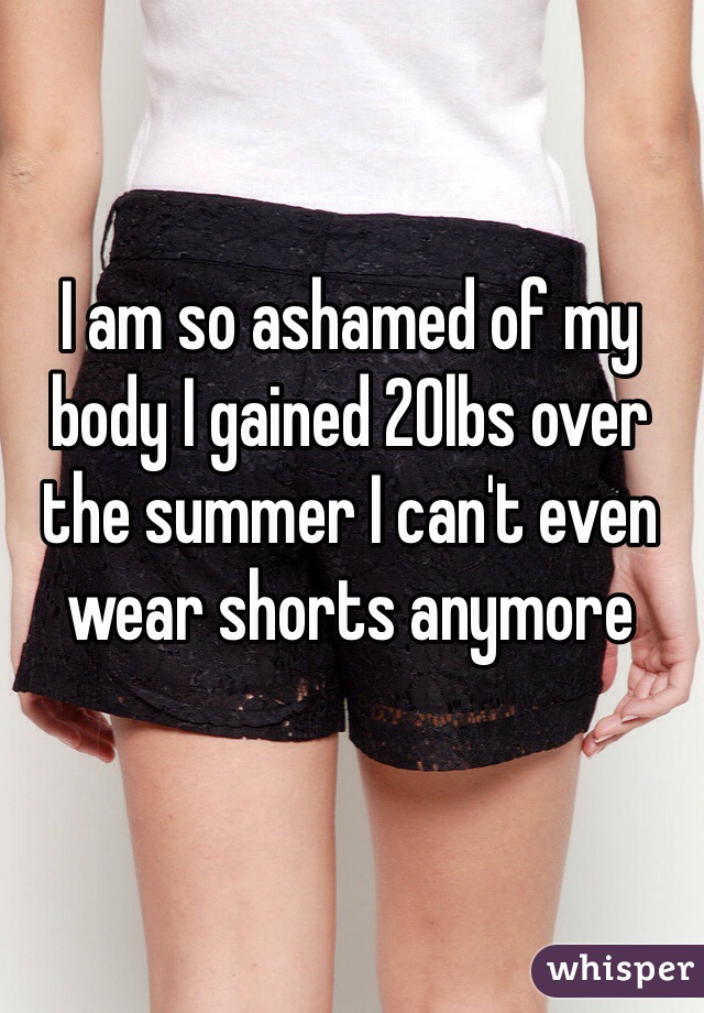 I am so ashamed of my body I gained 20lbs over the summer I can't even wear shorts anymore 