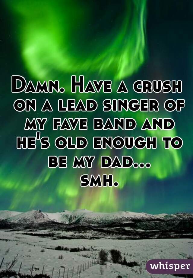 Damn. Have a crush on a lead singer of my fave band and he's old enough to be my dad... smh.