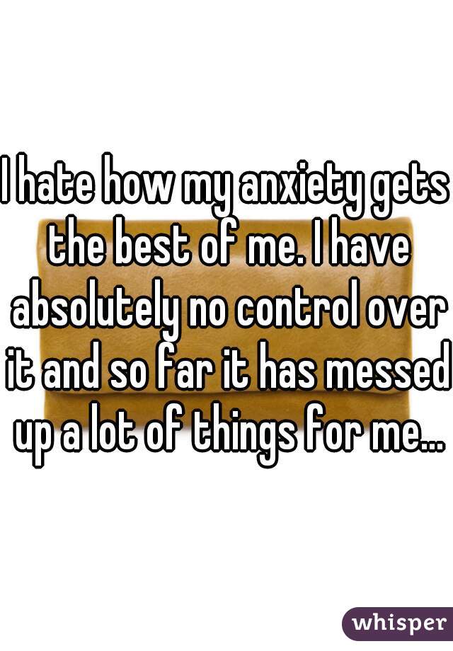 I hate how my anxiety gets the best of me. I have absolutely no control over it and so far it has messed up a lot of things for me...