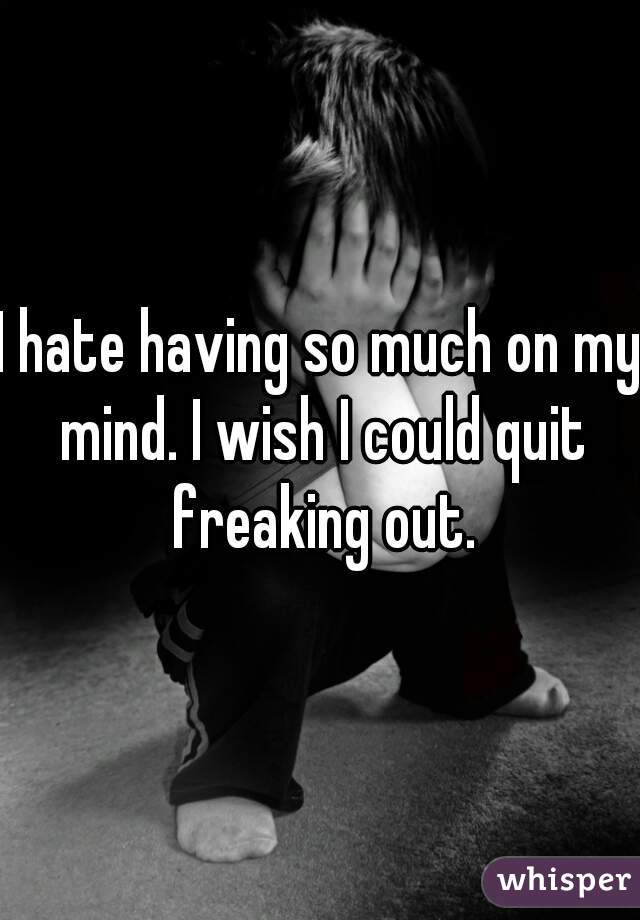 I hate having so much on my mind. I wish I could quit freaking out.