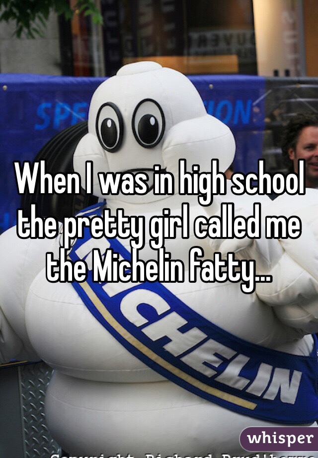 When I was in high school the pretty girl called me the Michelin fatty... 