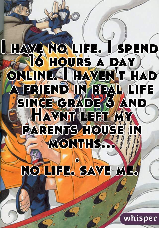 I have no life. I spend 16 hours a day online. I haven't had a friend in real life since grade 3 and Havnt left my parents house in months.... 
no life. save me.