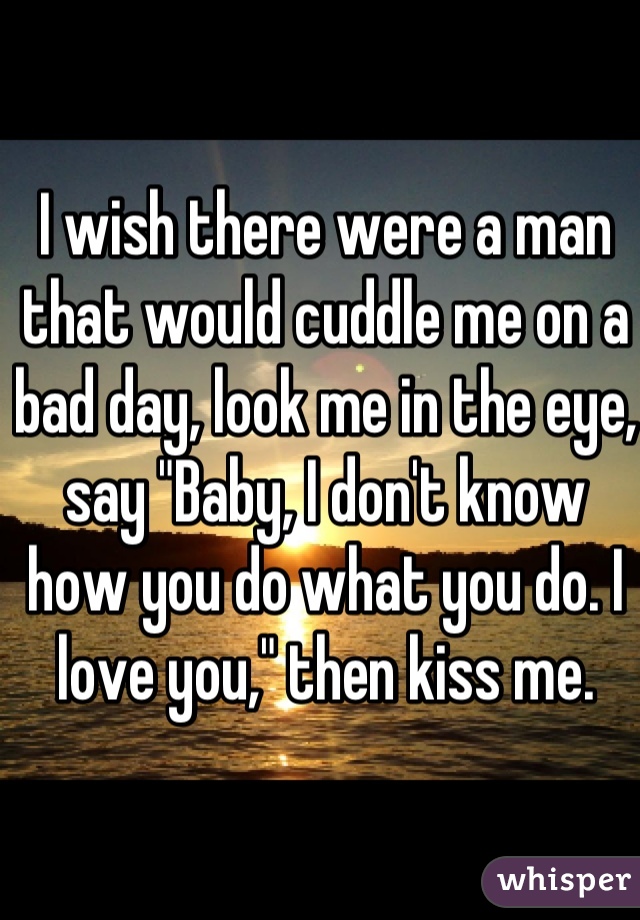 I wish there were a man that would cuddle me on a bad day, look me in the eye, say "Baby, I don't know how you do what you do. I love you," then kiss me. 
