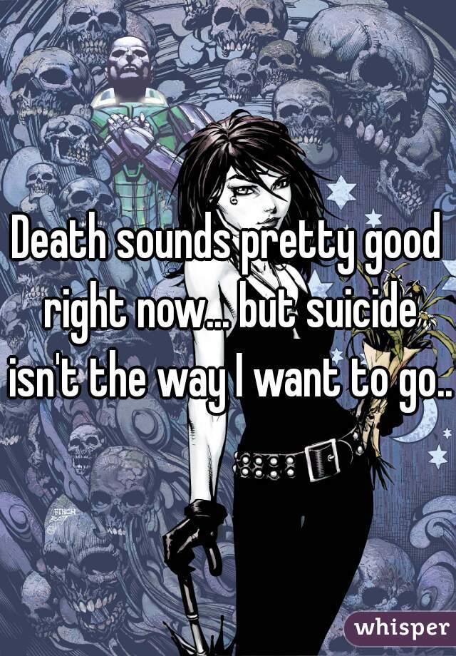Death sounds pretty good right now... but suicide isn't the way I want to go...