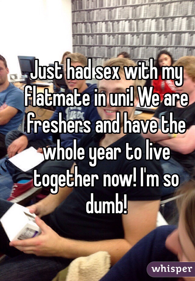 Just had sex with my flatmate in uni! We are freshers and have the whole year to live together now! I'm so dumb!