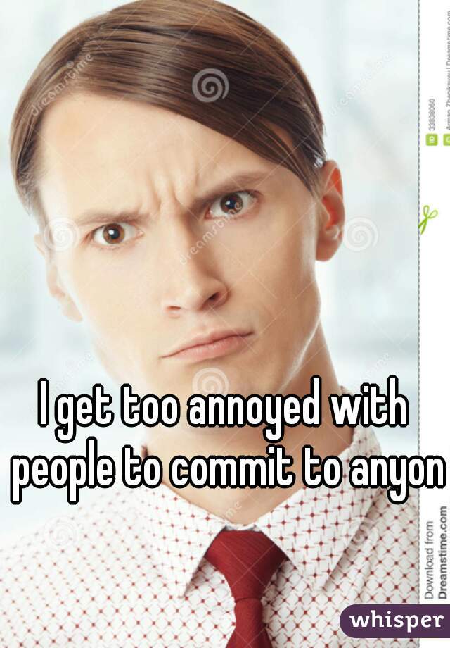 I get too annoyed with people to commit to anyone