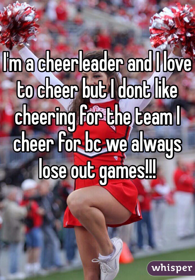 I'm a cheerleader and I love to cheer but I dont like cheering for the team I cheer for bc we always lose out games!!!