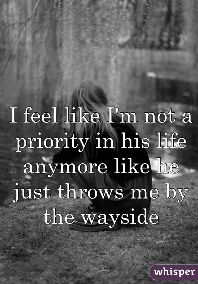 I feel like I'm not a priority in his life anymore like he just throws me by the wayside 