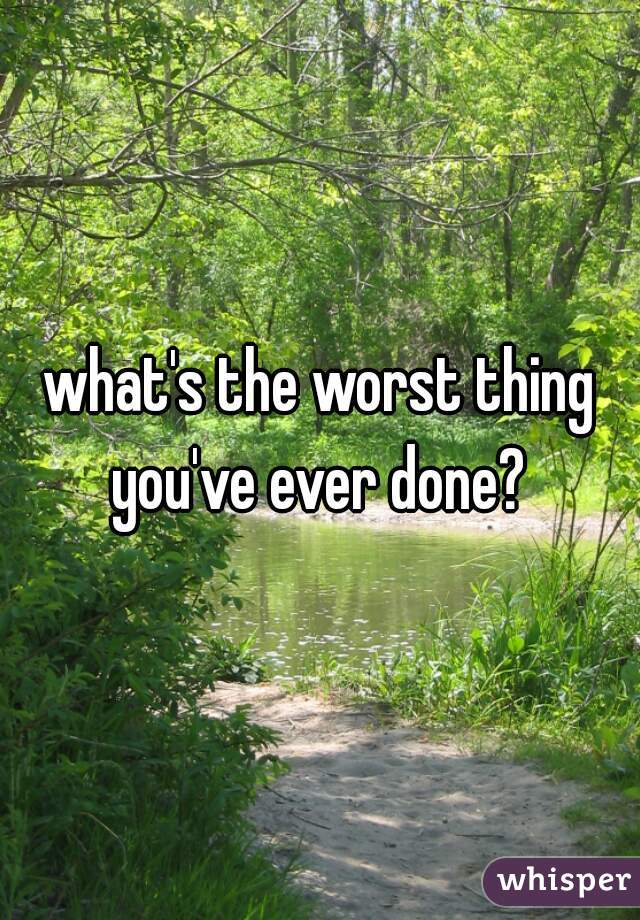 what's the worst thing you've ever done? 
