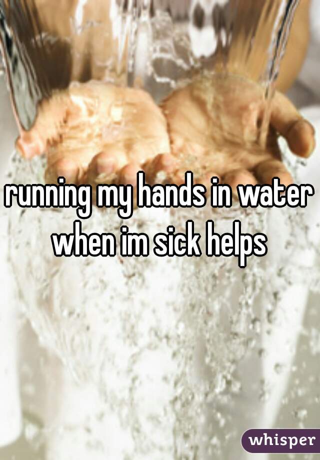 running my hands in water when im sick helps 