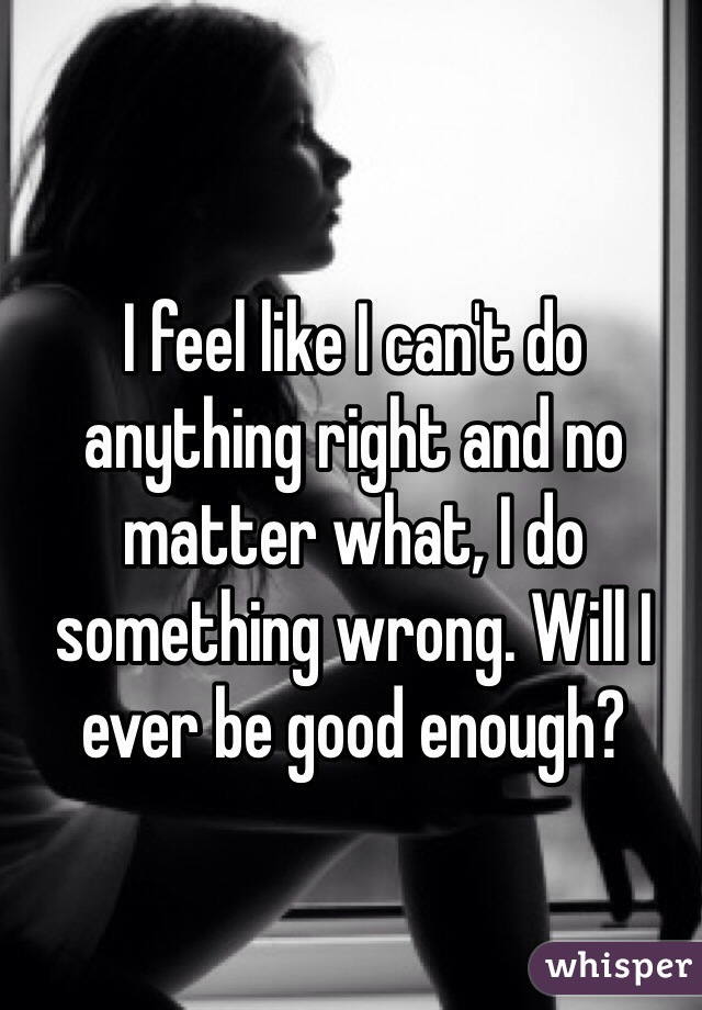 I feel like I can't do anything right and no matter what, I do something wrong. Will I ever be good enough?