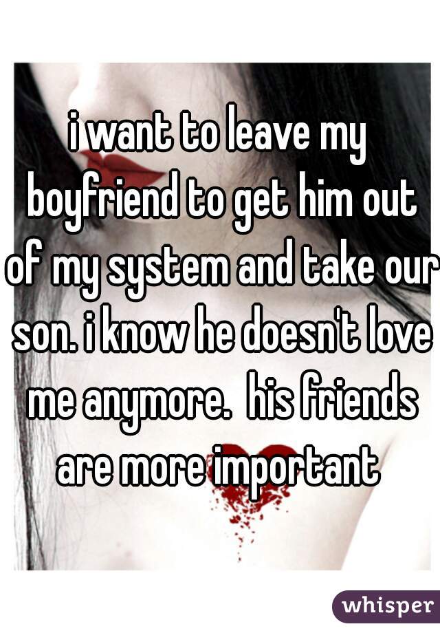 i want to leave my boyfriend to get him out of my system and take our son. i know he doesn't love me anymore.  his friends are more important 