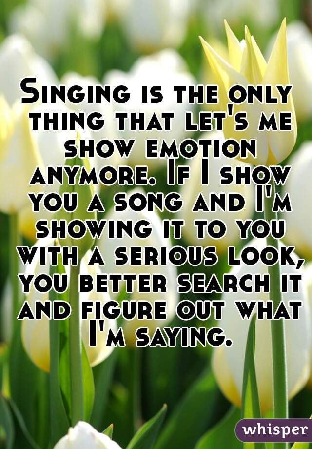 Singing is the only thing that let's me show emotion anymore. If I show you a song and I'm showing it to you with a serious look, you better search it and figure out what I'm saying.