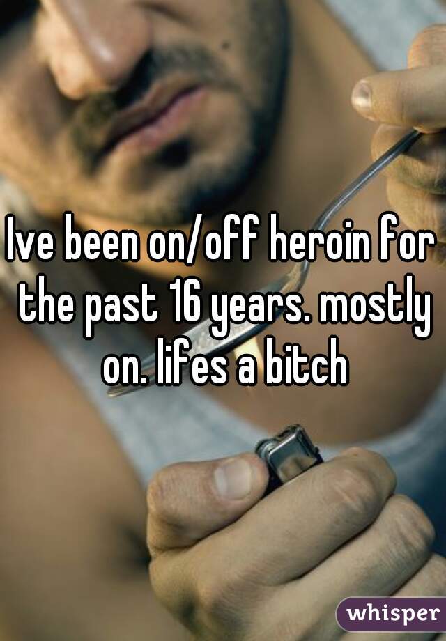 Ive been on/off heroin for the past 16 years. mostly on. lifes a bitch