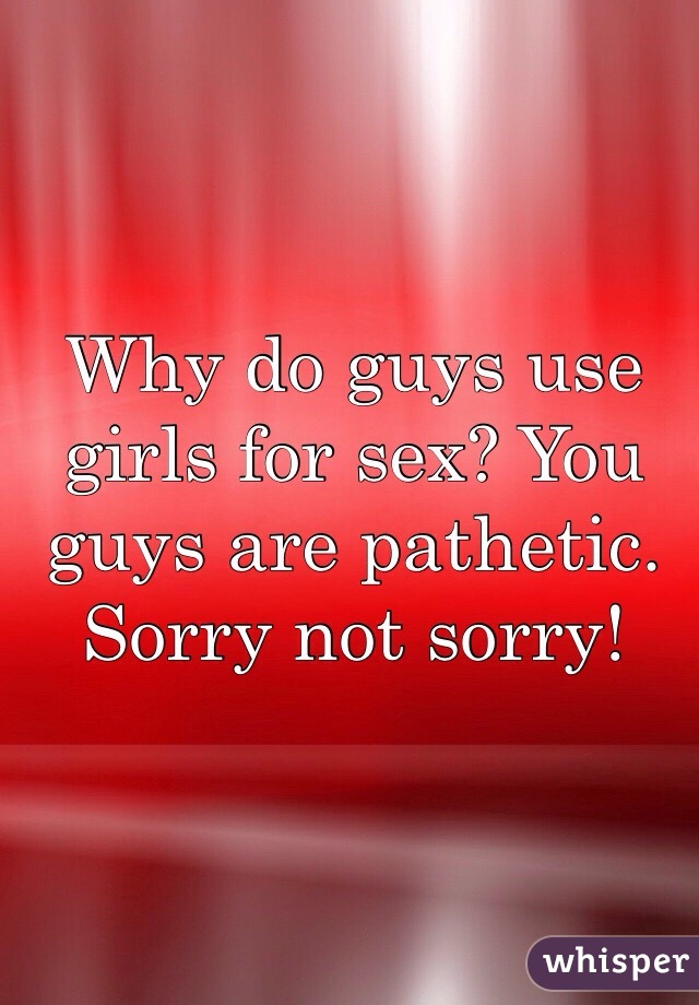 Why do guys use girls for sex? You guys are pathetic. Sorry not sorry!