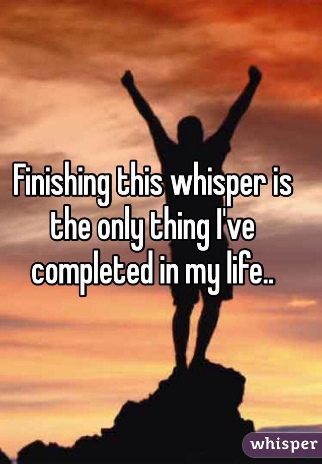 Finishing this whisper is the only thing I've completed in my life..