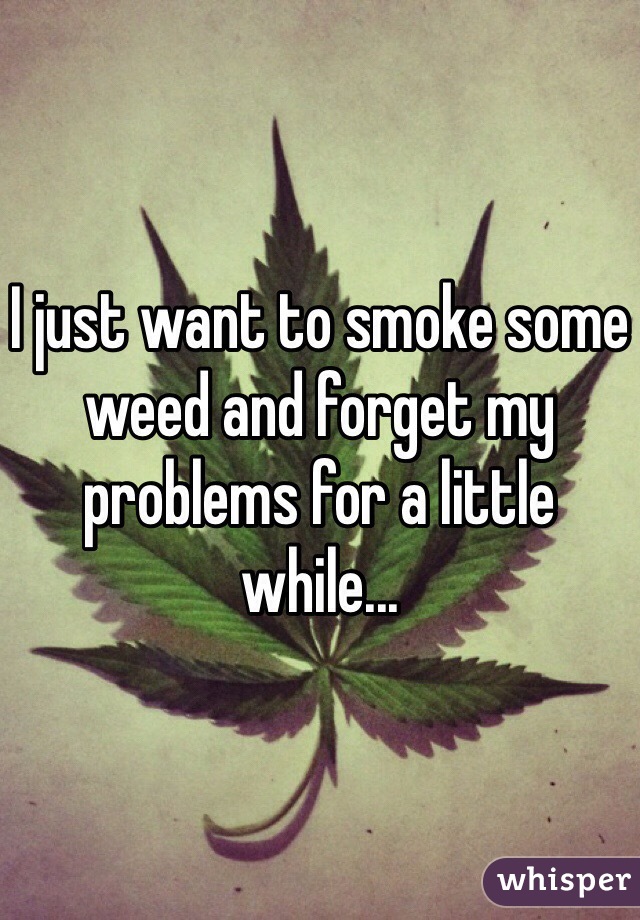 I just want to smoke some weed and forget my problems for a little while...