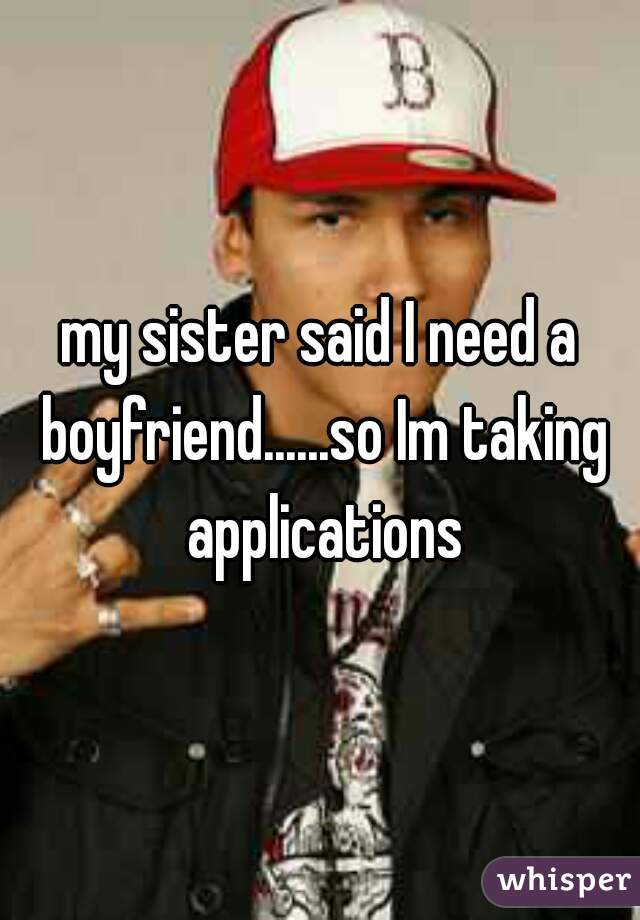 my sister said I need a boyfriend......so Im taking applications