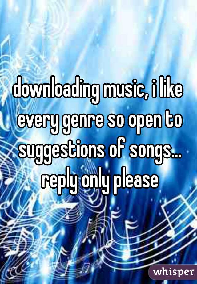 downloading music, i like every genre so open to suggestions of songs... reply only please