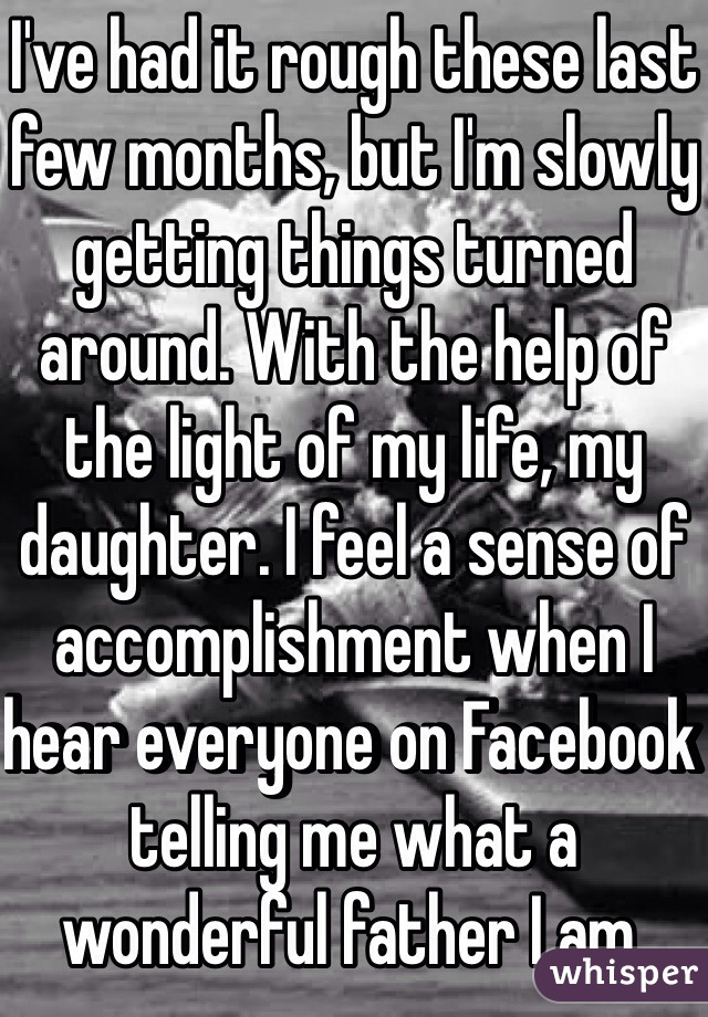 I've had it rough these last few months, but I'm slowly getting things turned around. With the help of the light of my life, my daughter. I feel a sense of accomplishment when I hear everyone on Facebook telling me what a wonderful father I am. 