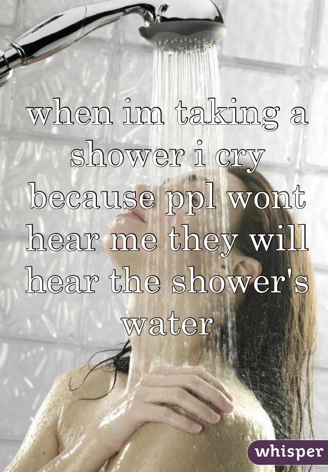 when im taking a shower i cry because ppl wont hear me they will hear the shower's water