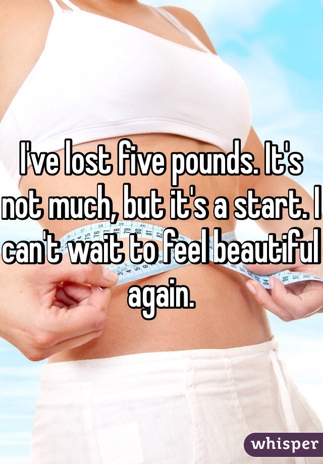 I've lost five pounds. It's not much, but it's a start. I can't wait to feel beautiful again. 
