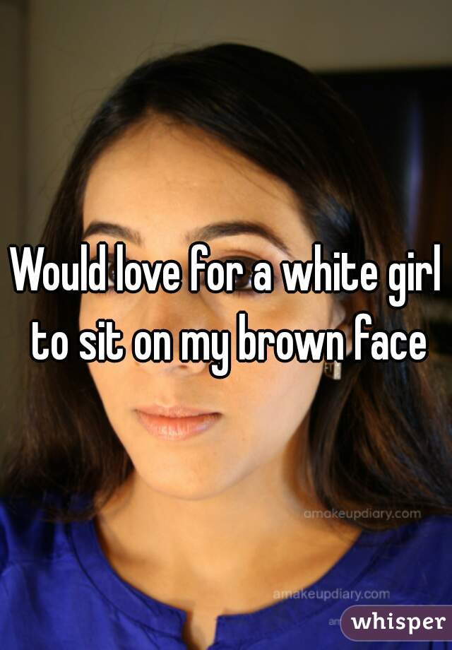 Would love for a white girl to sit on my brown face