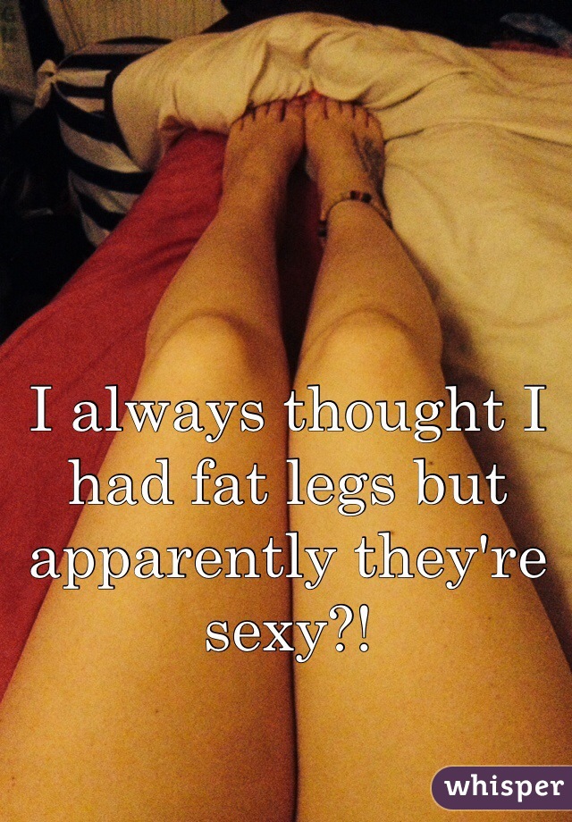 I always thought I had fat legs but apparently they're sexy?!