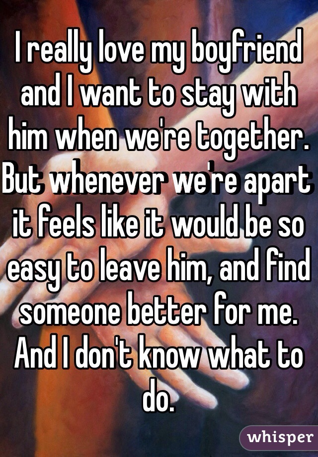 I really love my boyfriend and I want to stay with him when we're together. But whenever we're apart it feels like it would be so easy to leave him, and find someone better for me. And I don't know what to do. 