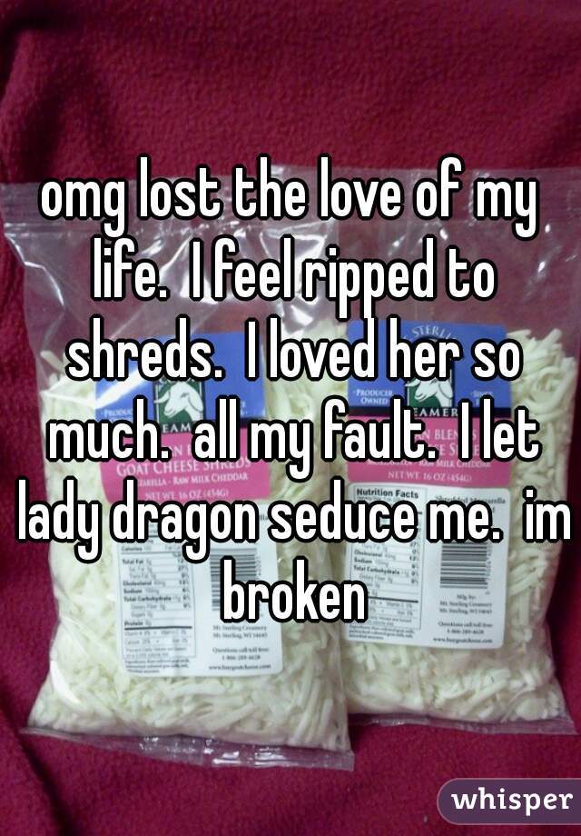 omg lost the love of my life.  I feel ripped to shreds.  I loved her so much.  all my fault.  I let lady dragon seduce me.  im broken