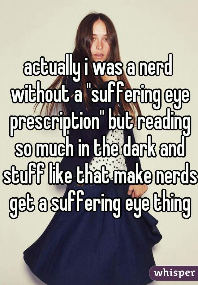 actually i was a nerd without a "suffering eye prescription" but reading so much in the dark and stuff like that make nerds get a suffering eye thing