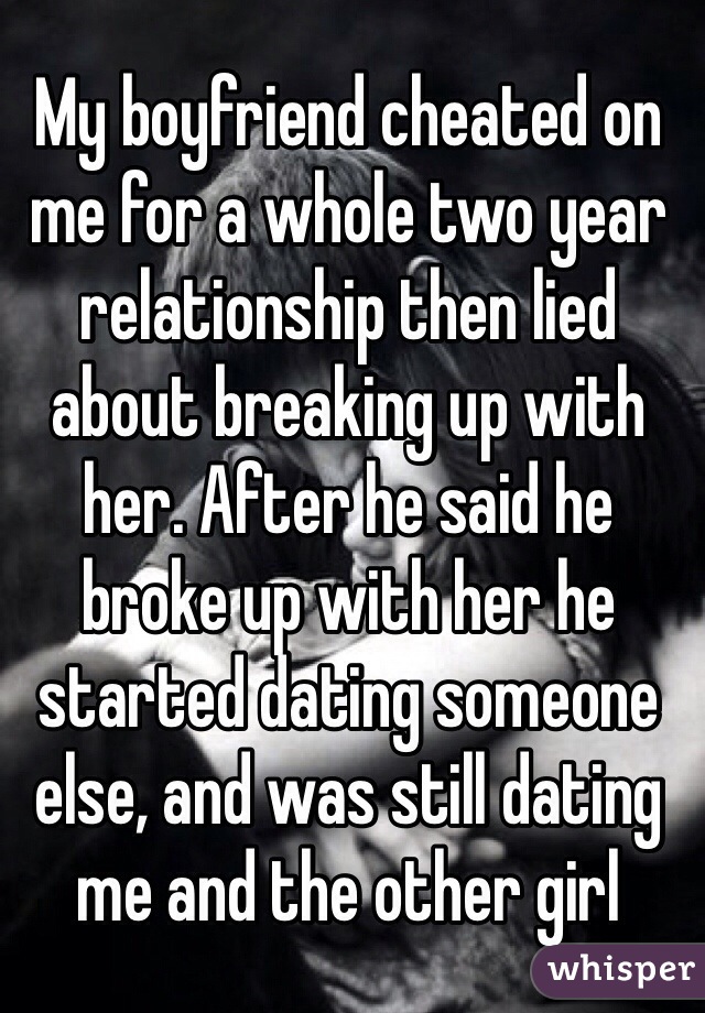 My boyfriend cheated on me for a whole two year relationship then lied about breaking up with her. After he said he broke up with her he started dating someone else, and was still dating me and the other girl