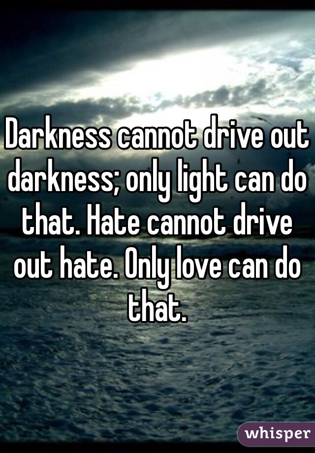 Darkness cannot drive out darkness; only light can do that. Hate cannot drive out hate. Only love can do that. 