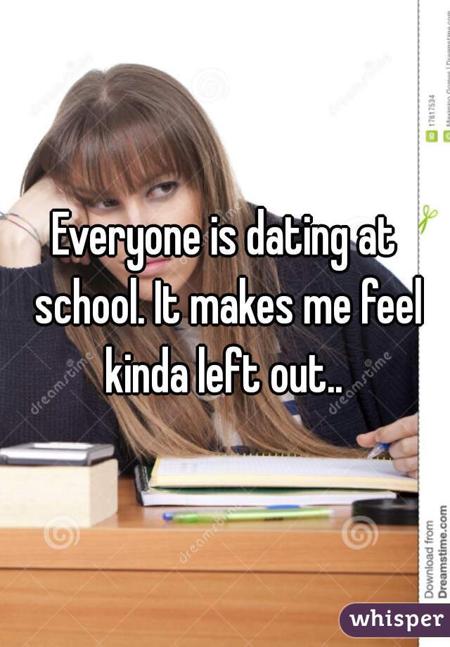 Everyone is dating at school. It makes me feel kinda left out.. 