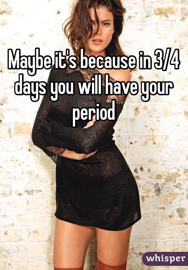 Maybe it's because in 3/4 days you will have your period 