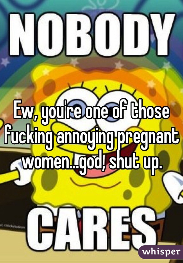 Ew, you're one of those fucking annoying pregnant women...god, shut up.