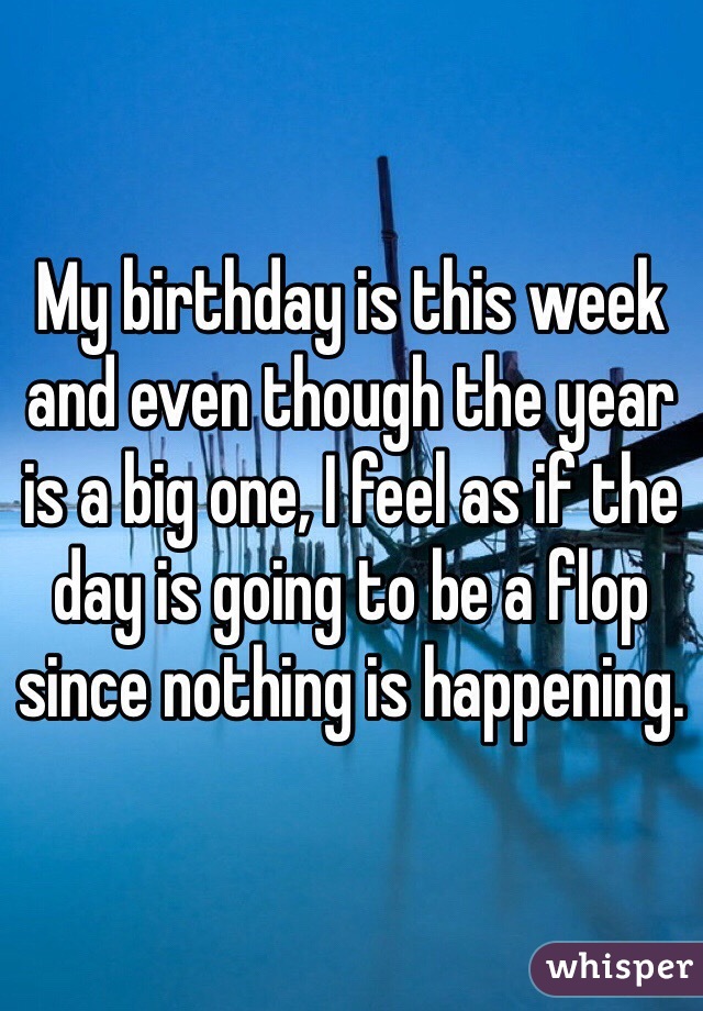 My birthday is this week and even though the year is a big one, I feel as if the day is going to be a flop since nothing is happening.